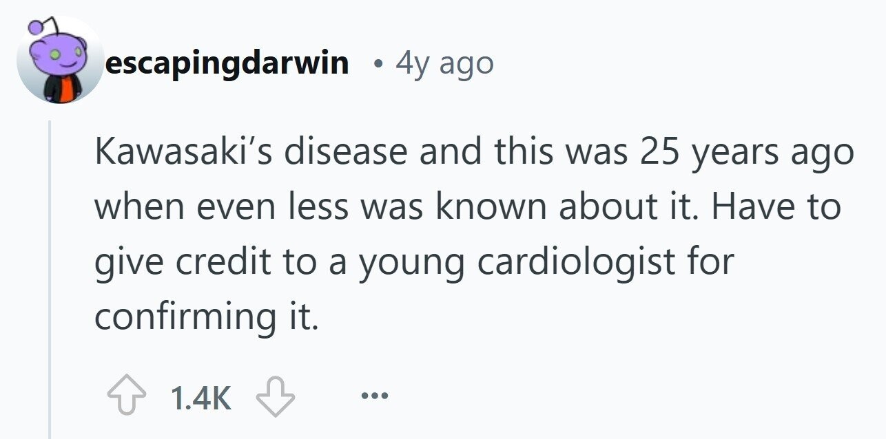 escapingdarwin 4y ago Kawasaki's disease and this was 25 years ago when even less was known about it. Have to give credit to a young cardiologist for confirming it. 1.4K ... 