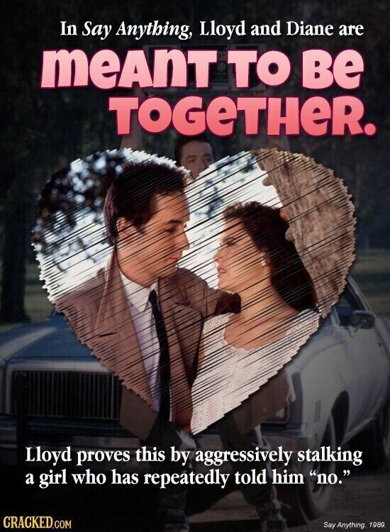 In Say Anything, Lloyd and Diane are meAnT TO ве TOGeTHeR. Lloyd proves this by aggressively stalking a girl who has repeatedly told him no. CRACKED.COM Say Anything, 1989