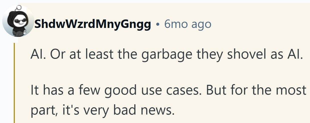 ShdwWzrdMnyGngg 6mo ago Al. Or at least the garbage they shovel as Al. It has a few good use cases. But for the most part, it's very bad news.