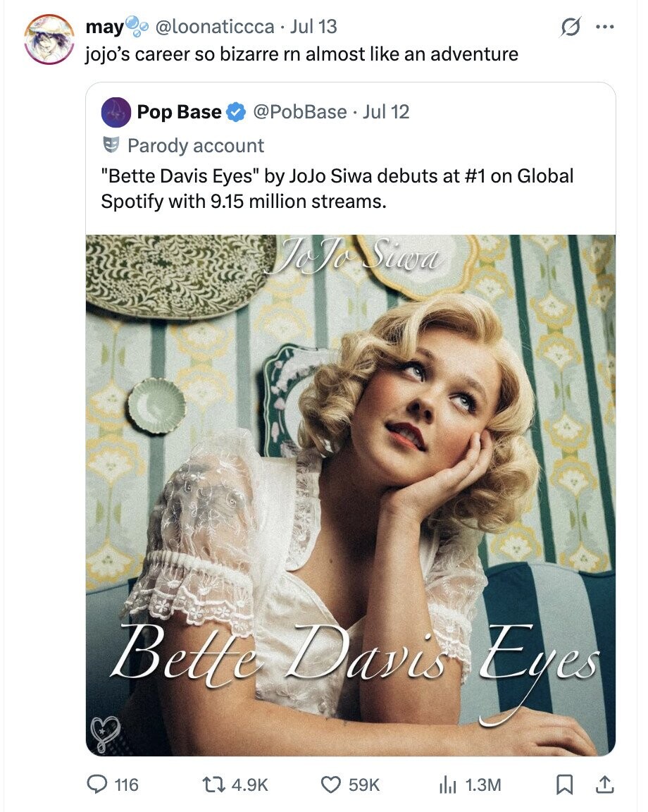 @loonaticcca Jul 13 may ... jojo's career so bizarre rn almost like an adventure @PobBase Jul 12 Pop Base Parody account Bette Davis Eyes by JoJo Siwa debuts at #1 on Global Spotify with 9.15 million streams. JoJo Siwa Bette Davis Egca 116 4.9K 59K 1.3M