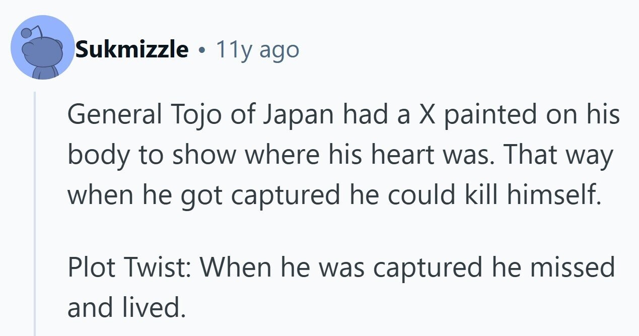 Sukmizzle . 11y ago General Tojo of Japan had a X painted on his body to show where his heart was. That way when he got captured he could kill himself. Plot Twist: When he was captured he missed and lived.