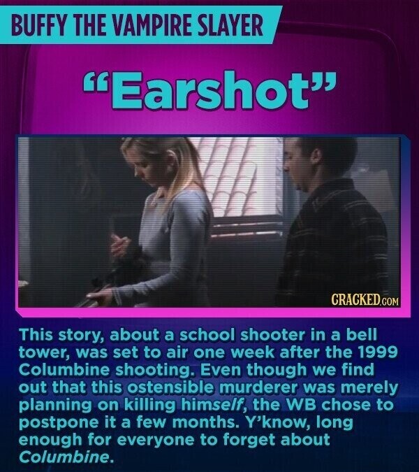 BUFFY THE VAMPIRE SLAYER Earshot CRACKED.COM This story, about a school shooter in a bell tower, was set to air one week after the 1999 Columbine shooting. Even though we find out that this ostensible murderer was merely planning on killing himself, the WB chose to postpone it a few months. Y'know, long enough for everyone to forget about Columbine.
