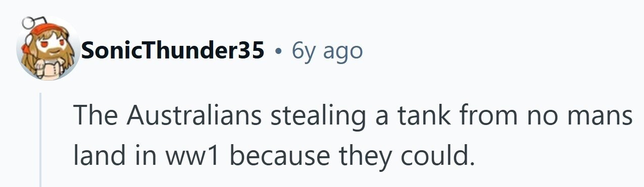 SonicThunder35 . 6y ago The Australians stealing a tank from no mans land in ww1 because they could. 