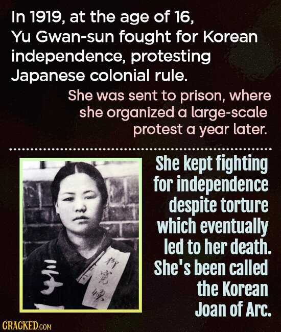 In 1919, at the age of 16, Yu Gwan-sun fought for Korean independence, protesting Japanese colonial rule. She was sent to prison, where she organized a large-scale protest a year later. She kept fighting for independence despite torture which eventually led to her death. EXP She's been called 4111 the Korean Joan of Arc. CRACKED.COM