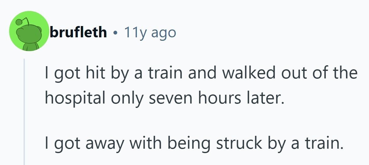 brufleth . 11y ago I got hit by a train and walked out of the hospital only seven hours later. I got away with being struck by a train. 