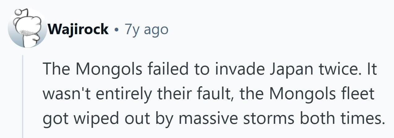 Wajirock 7y ago The Mongols failed to invade Japan twice. It wasn't entirely their fault, the Mongols fleet got wiped out by massive storms both times. 