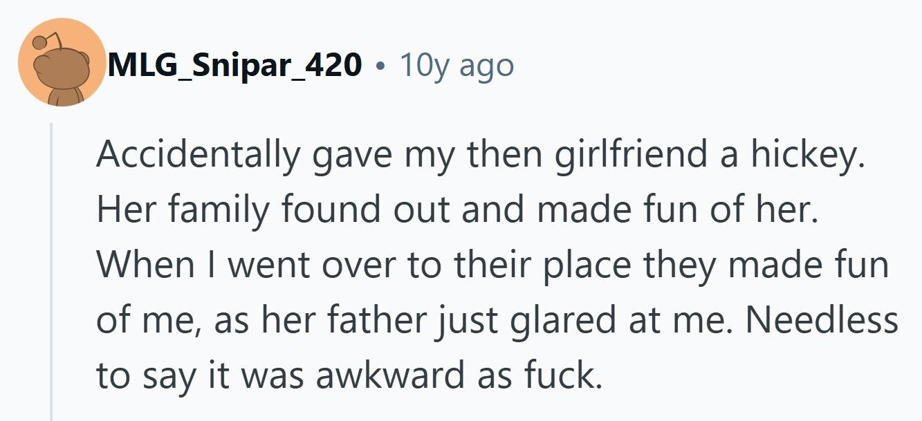 MLG_Snipar_420 . 10y ago Accidentally gave my then girlfriend a hickey. Her family found out and made fun of her. When I went over to their place they made fun of me, as her father just glared at me. Needless to say it was awkward as fuck. 