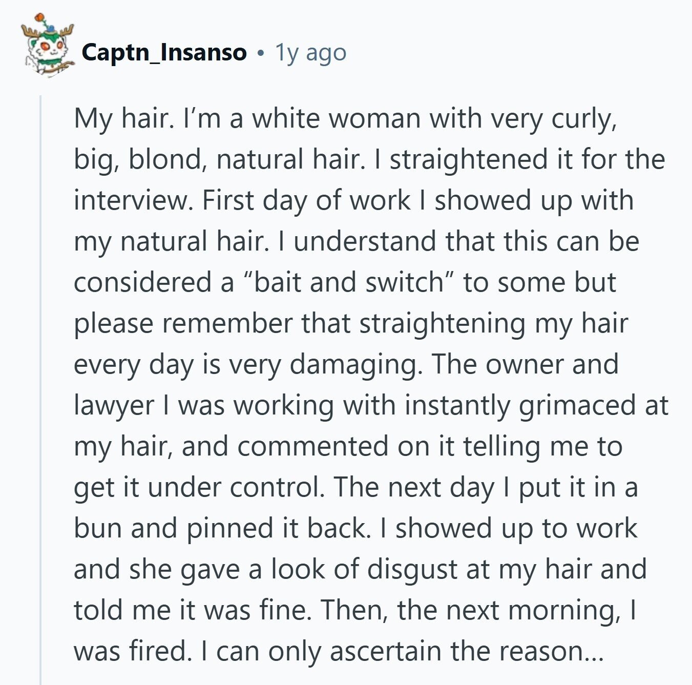 Captn_Insanso 1y ago My hair. I'm a white woman with very curly, big, blond, natural hair. I straightened it for the interview. First day of work I showed up with my natural hair. I understand that this can be considered a bait and switch to some but please remember that straightening my hair every day is very damaging. The owner and lawyer I was working with instantly grimaced at my hair, and commented on it telling me to get it under control. The next day I put it in a bun and pinned it back. I showed up to work
