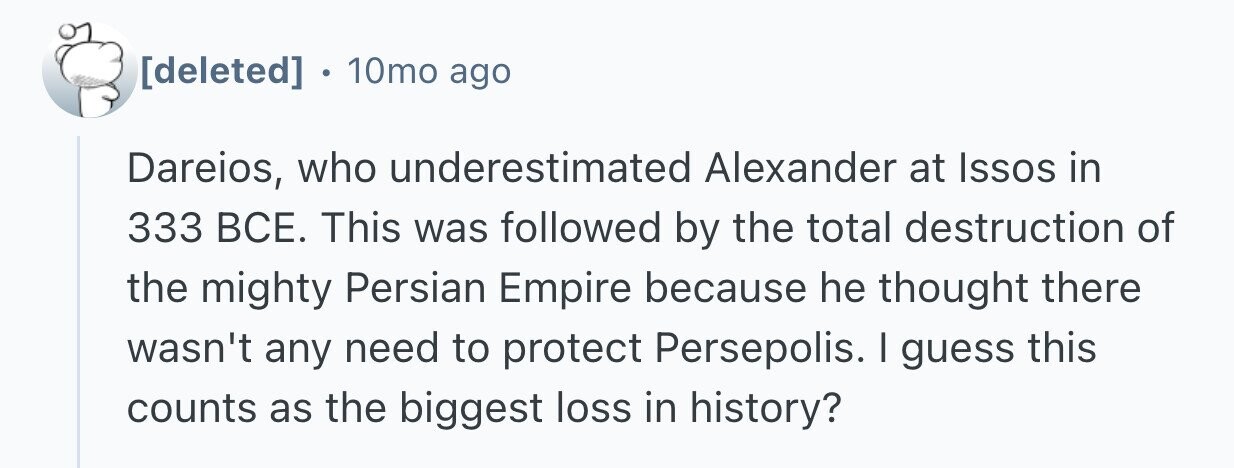 . 10mo ago Dareios, who underestimated Alexander at Issos in 333 ВСЕ. This was followed by the total destruction of the mighty Persian Empire because he thought there wasn't any need to protect Persepolis. I guess this counts as the biggest loss in history?