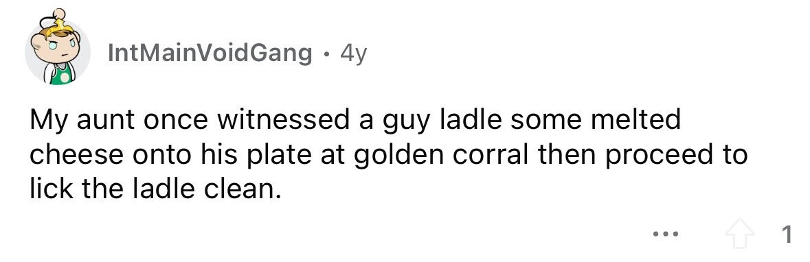 IntMainVoidGang . . 4y My aunt once witnessed a guy ladle some melted cheese onto his plate at golden corral then proceed to lick the ladle clean. ... 1