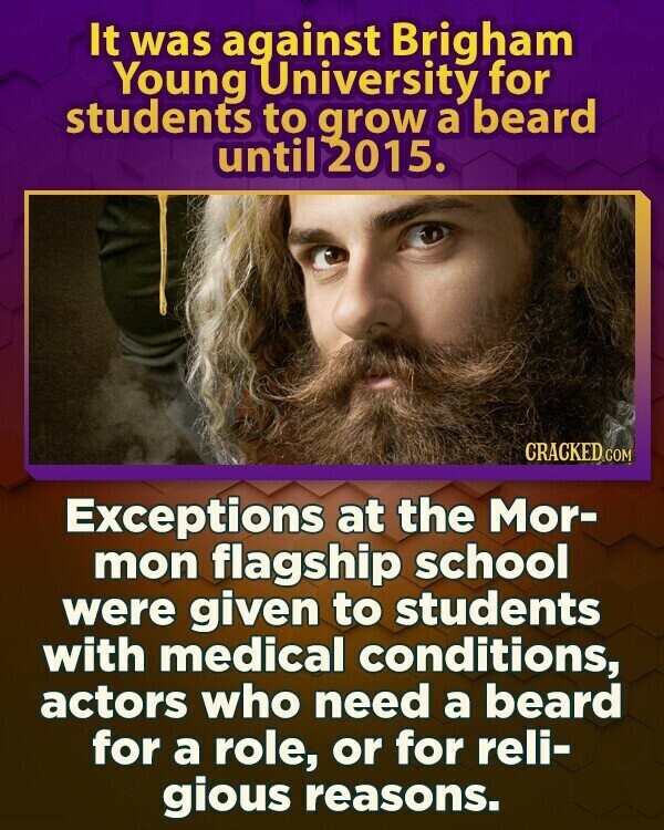 It was against Brigham Young University for students to grow a beard until 2015. CRACKED COM Exceptions at the Mor- mon flagship school were given to students with medical conditions, actors who need a beard for a role, or for reli- gious reasons.
