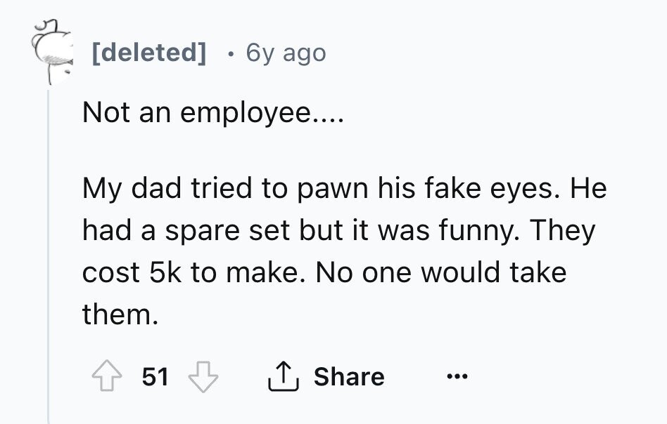 [deleted] 6y ago Not an employee.... My dad tried to pawn his fake eyes. Не had a spare set but it was funny. They cost 5k to make. No one would take them. Share 51 ... 