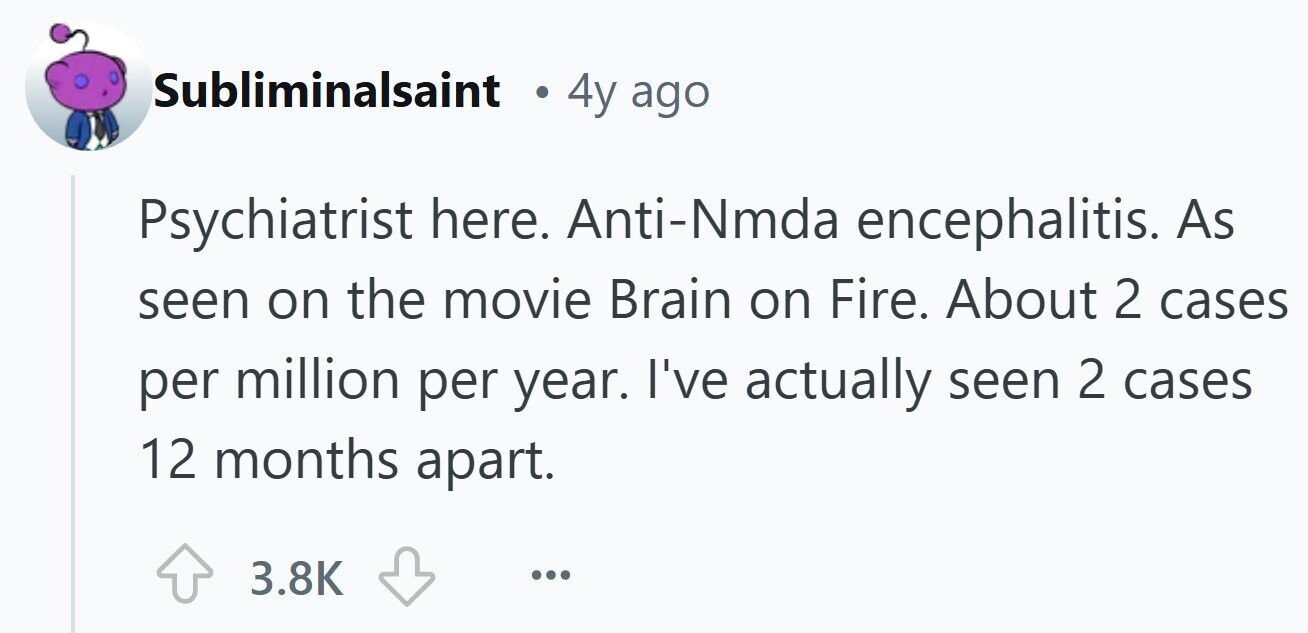 Subliminalsaint 4y ago Psychiatrist here. Anti-Nmda encephalitis. As seen on the movie Brain on Fire. About 2 cases per million per year. I've actually seen 2 cases 12 months apart. 3.8K ... 
