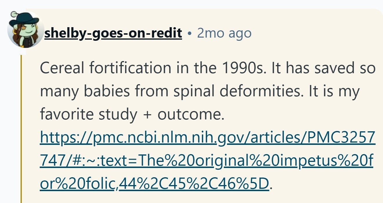 2mo ago shelby-goes-on-redit Cereal fortification in the 1990s. It has saved so many babies from spinal deformities. It is my favorite study + outcome. https://pmc.ncbi.nlm.nih.gov/articles/PMC3257 747/~text=The20original2impetus%20f or%20folic,44%2C45%2C46%5D.