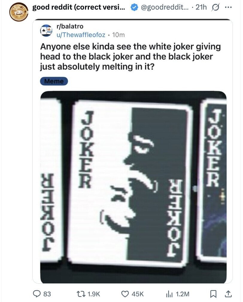 @goodreddit... 21h s ... good reddit (correct versi... r/balatro u/Thewaffleofoz 10m Anyone else kinda see the white joker giving head to the black joker and the black joker just absolutely melting in it? Meme JOKER JOKER CLORED CLORED 83 1.9K 45K del 1.2M