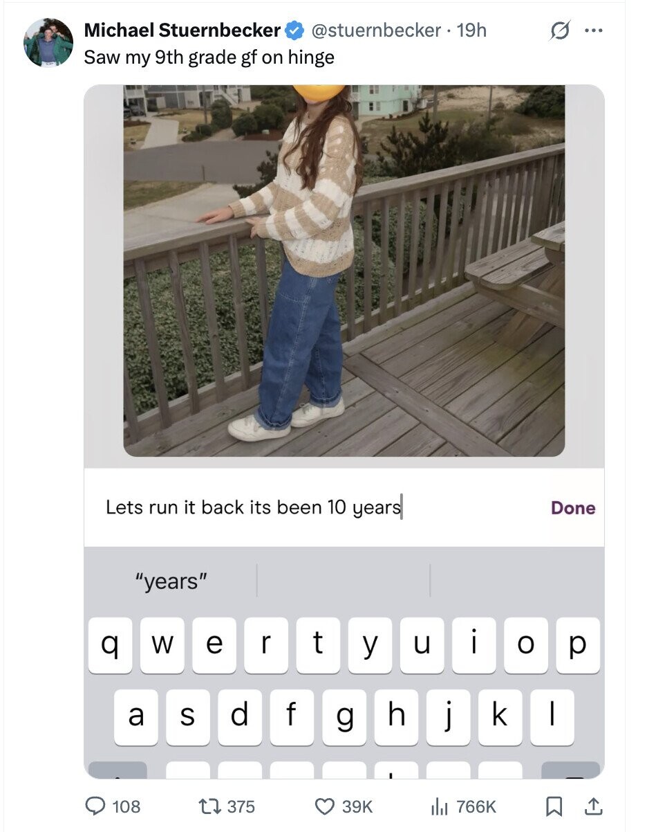 Michael Stuernbecker @stuernbecker . 19h G ... Saw my 9th grade gf on hinge Lets run it back its been 10 years Done years t q W e r u i y o p d f h a S j k I g 108 375 39K del 766K