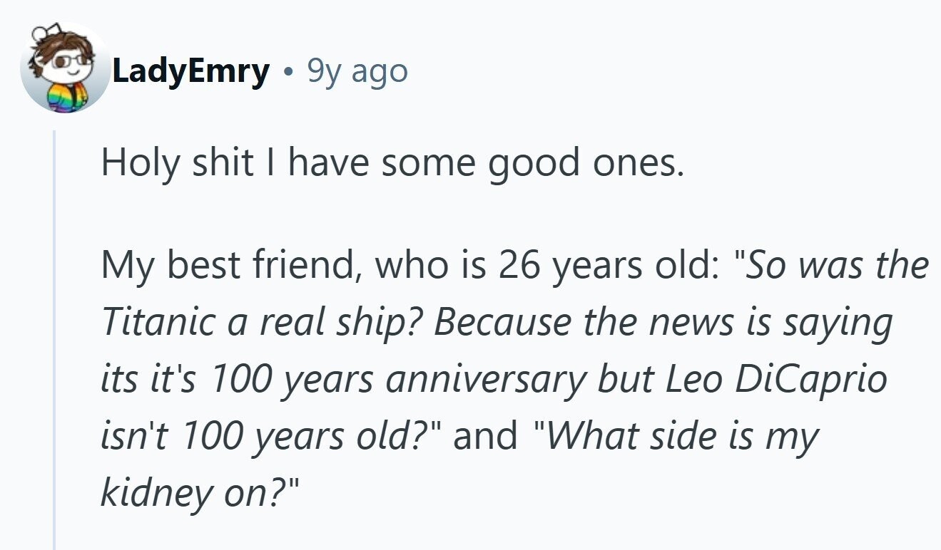 LadyEmry 9y ago Holy shit I have some good ones. My best friend, who is 26 years old: So was the Titanic a real ship? Because the news is saying its it's 100 years anniversary but Leo DiCaprio isn't 100 years old? and What side is my kidney on?