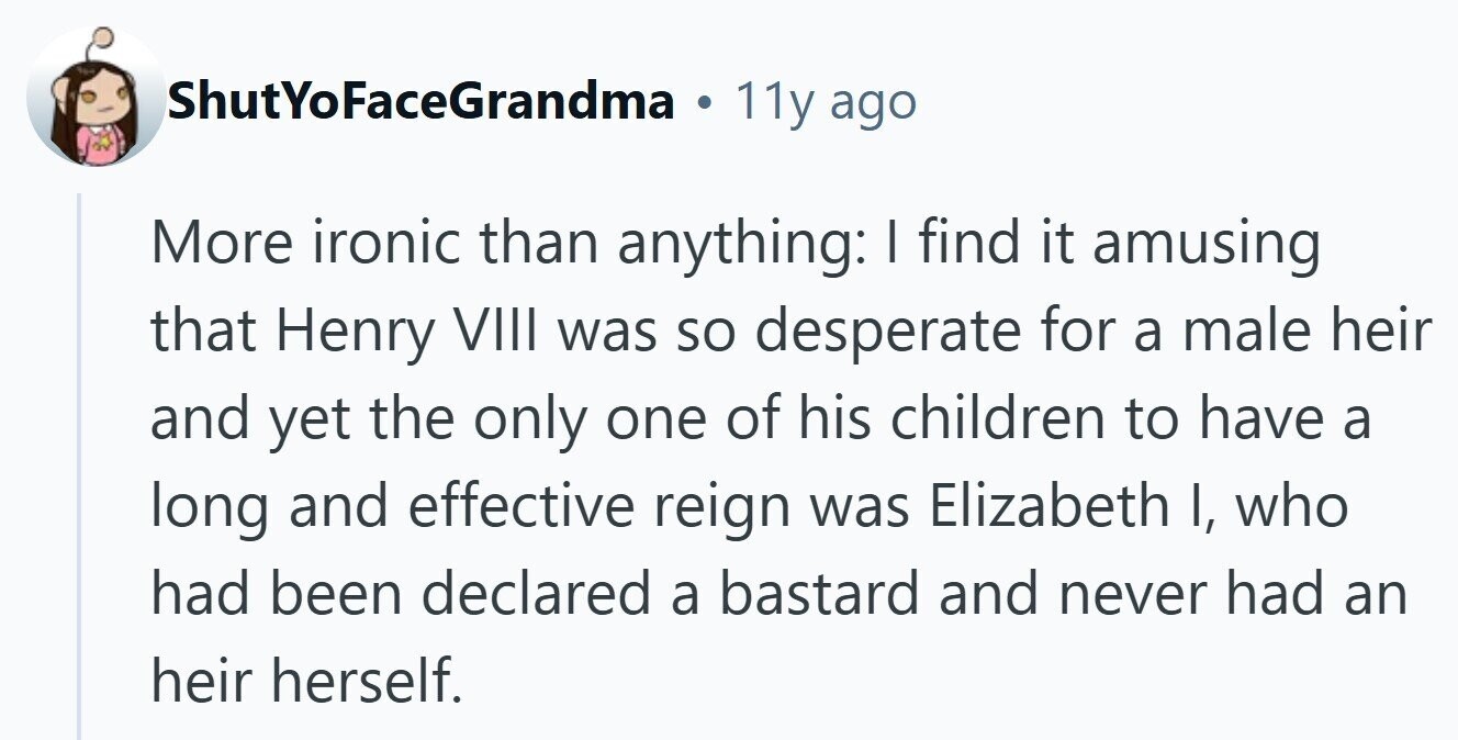 ShutYoFaceGrandma . 11y ago More ironic than anything: I find it amusing that Henry VIII was so desperate for a male heir and yet the only one of his children to have a long and effective reign was Elizabeth I, who had been declared a bastard and never had an heir herself.