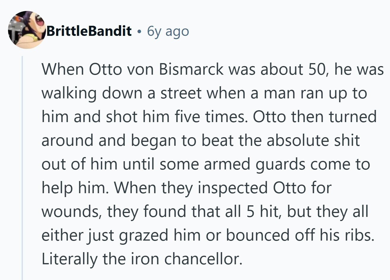 BrittleBandit . 6y ago When Otto von Bismarck was about 50, he was walking down a street when a man ran up to him and shot him five times. Otto then turned around and began to beat the absolute shit out of him until some armed guards come to help him. When they inspected Otto for wounds, they found that all 5 hit, but they all either just grazed him or bounced off his ribs. Literally the iron chancellor. 