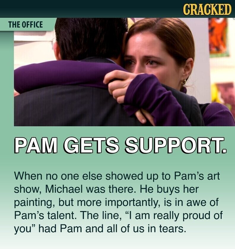 CRACKED THE OFFICE РАМ GETS SUPPORT. When no one else showed up to Pam's art show, Michael was there. Не buys her painting, but more importantly, is in awe of Pam's talent. The line, I am really proud of you had Pam and all of us in tears.
