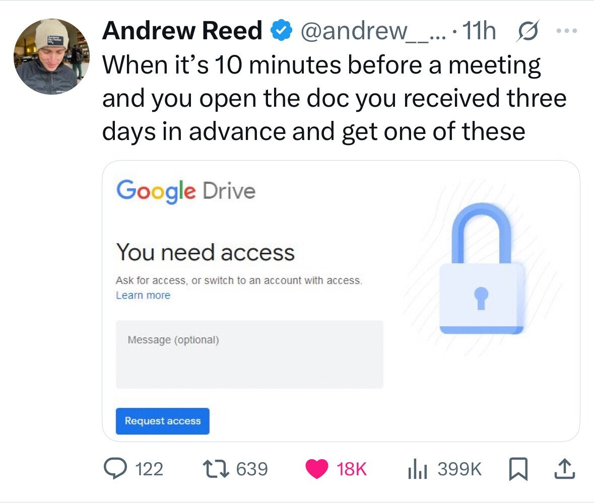 Andrew Reed @andrew_....11h S ... When it's 10 minutes before a meeting and you open the doc you received three days in advance and get one of these Google Drive You need access Ask for access, or switch to an account with access. Learn more Message (optional) Request access 122 639 18K 399K 