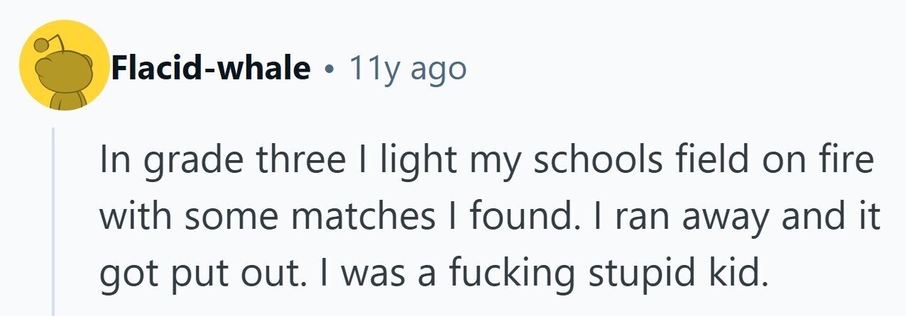 Flacid-whale . 11y ago In grade three | light my schools field on fire with some matches I found. I ran away and it got put out. I was a fucking stupid kid. 