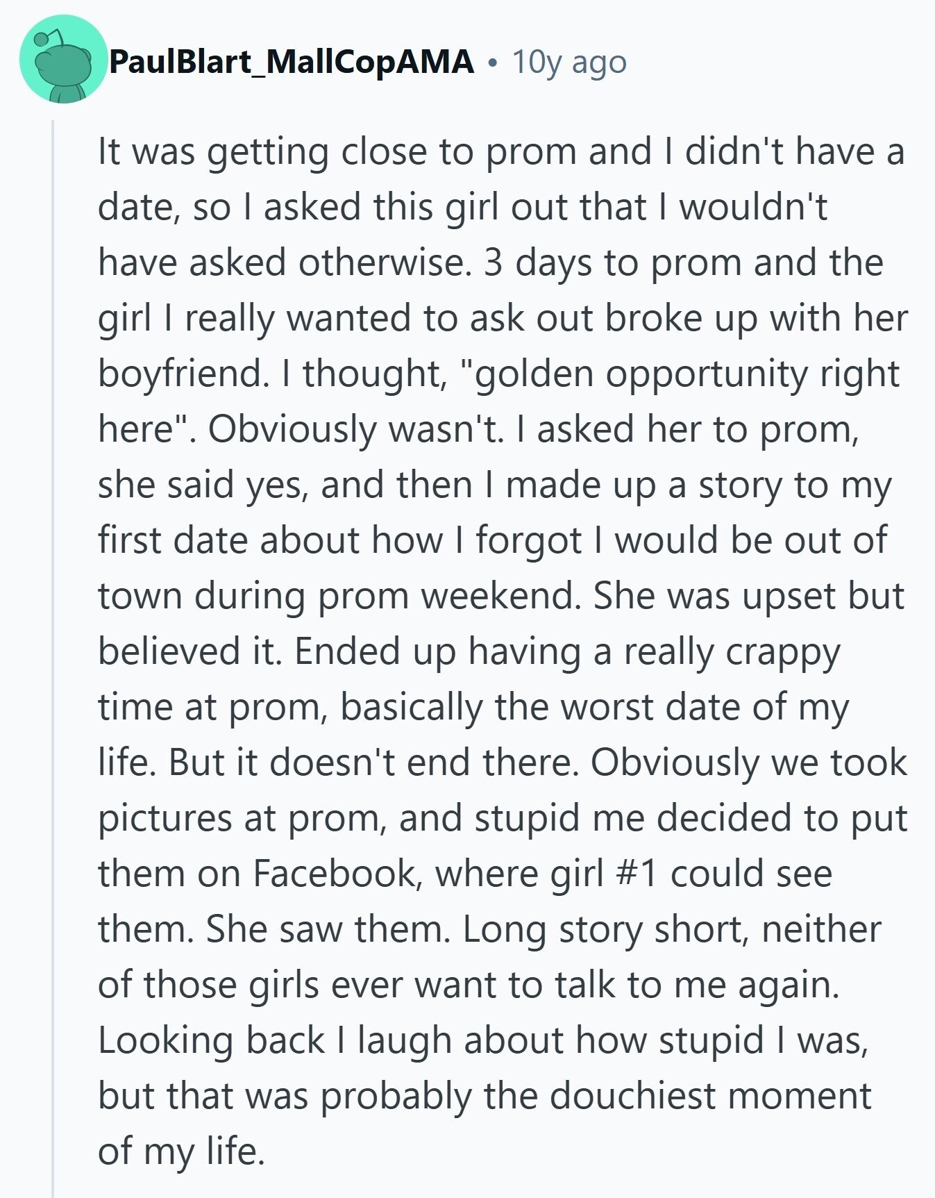 PaulBlart_MallCopAMA 10y ago It was getting close to prom and I didn't have a date, so I asked this girl out that I wouldn't have asked otherwise. 3 days to prom and the girl I really wanted to ask out broke up with her boyfriend. I thought, golden opportunity right here. Obviously wasn't. I asked her to prom, she said yes, and then I made up a story to my first date about how I forgot I would be out of town during prom weekend. She was upset but believed it. Ended up having a really crappy time at prom, 