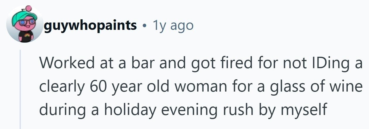 guywhopaints . 1y ago Worked at a bar and got fired for not IDing a clearly 60 year old woman for a glass of wine during a holiday evening rush by myself