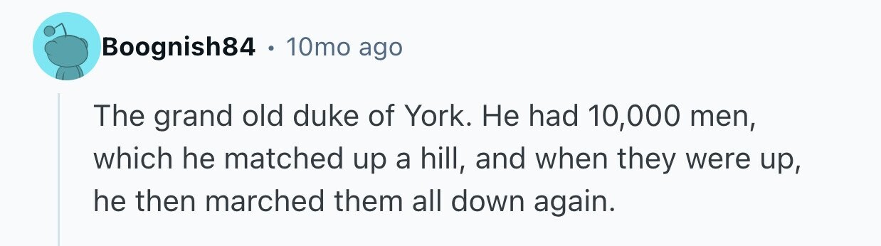 Boognish84 . 10mo ago The grand old duke of York. Не had 10,000 men, which he matched up a hill, and when they were up, he then marched them all down again.