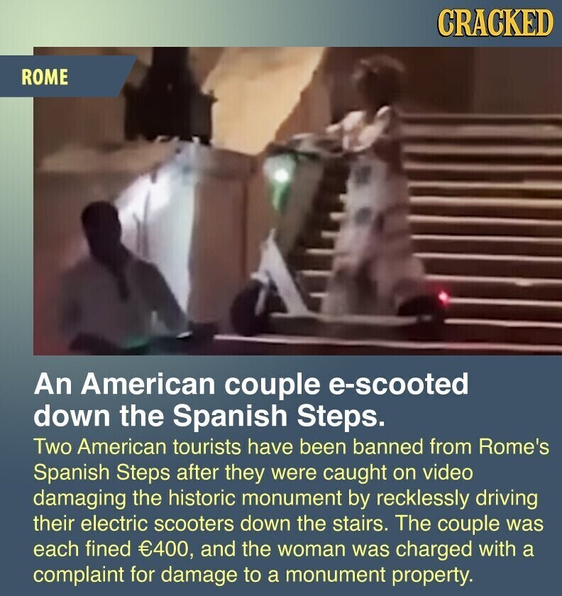 CRACKED ROME An American couple e-scooted down the Spanish Steps. Two American tourists have been banned from Rome's Spanish Steps after they were caught on video damaging the historic monument by recklessly driving their electric scooters down the stairs. The couple was each fined €400, and the woman was charged with a complaint for damage to a monument property.