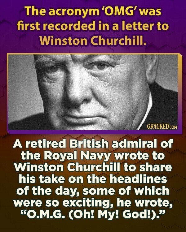 The acronym 'OMG' was first recorded in a letter to Winston Churchill. CRACKED.COM A retired British admiral of the Royal Navy wrote to Winston Churchill to share his take on the headlines of the day, some of which were so exciting, he wrote, O.M.G. (Oh! My! God!).
