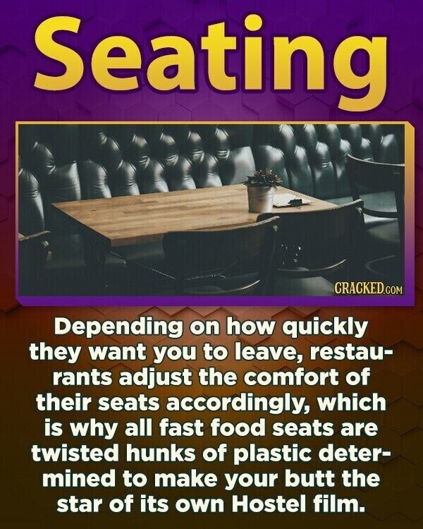 Seating CRACKED.COM Depending on how quickly they want you to leave, restau- rants adjust the comfort of their seats accordingly, which is why all fast food seats are twisted hunks of plastic deter- mined to make your butt the star of its own Hostel film.