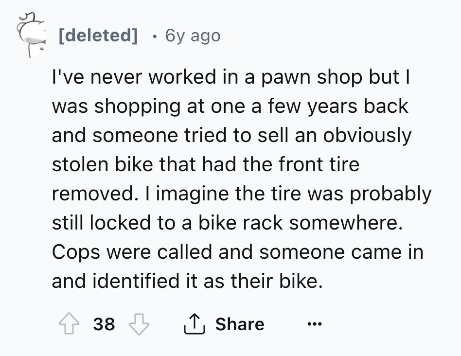 [deleted] 6y ago I've never worked in a pawn shop but I was shopping at one a few years back and someone tried to sell an obviously stolen bike that had the front tire removed. I imagine the tire was probably still locked to a bike rack somewhere. Cops were called and someone came in and identified it as their bike. 38 Share ... 