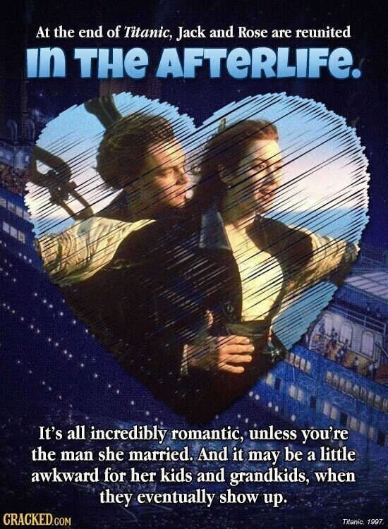 At the end of Titanic, Jack and Rose are reunited in THE AFTERLIFE. It's all incredibly romantic, unless you're the man she married. And it may be a little awkward for her kids and grandkids, when they eventually show up. CRACKED.COM Titanic 1997