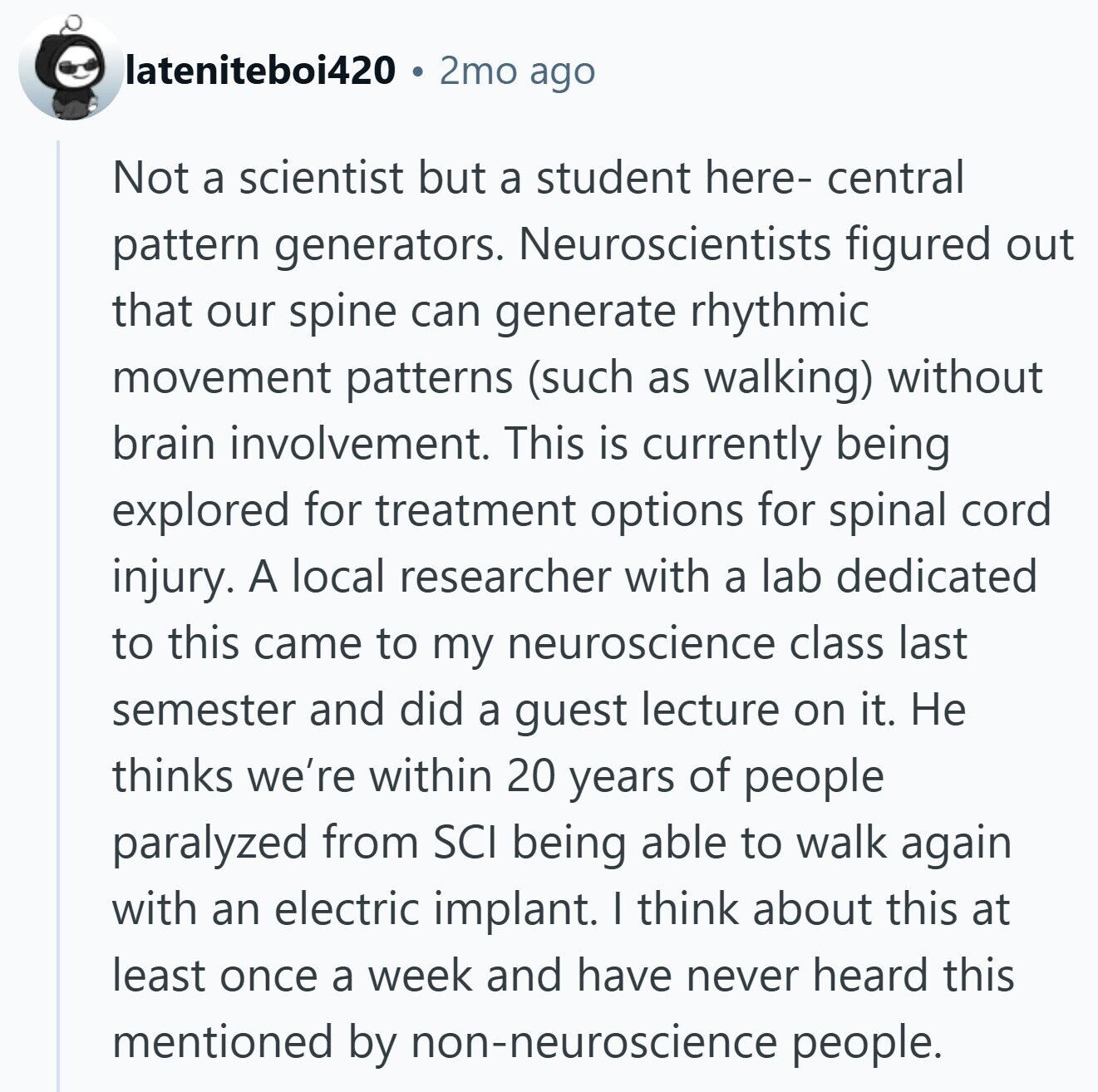 lateniteboi420 2mo ago Not a scientist but a student here- central pattern generators. Neuroscientists figured out that our spine can generate rhythmic movement patterns (such as walking) without brain involvement. This is currently being explored for treatment options for spinal cord injury. A local researcher with a lab dedicated to this came to my neuroscience class last semester and did a guest lecture on it. Не thinks we're within 20 years of people paralyzed from SCI being able to walk again with an electric implant. I think about this at least once a week and have never heard this mentioned