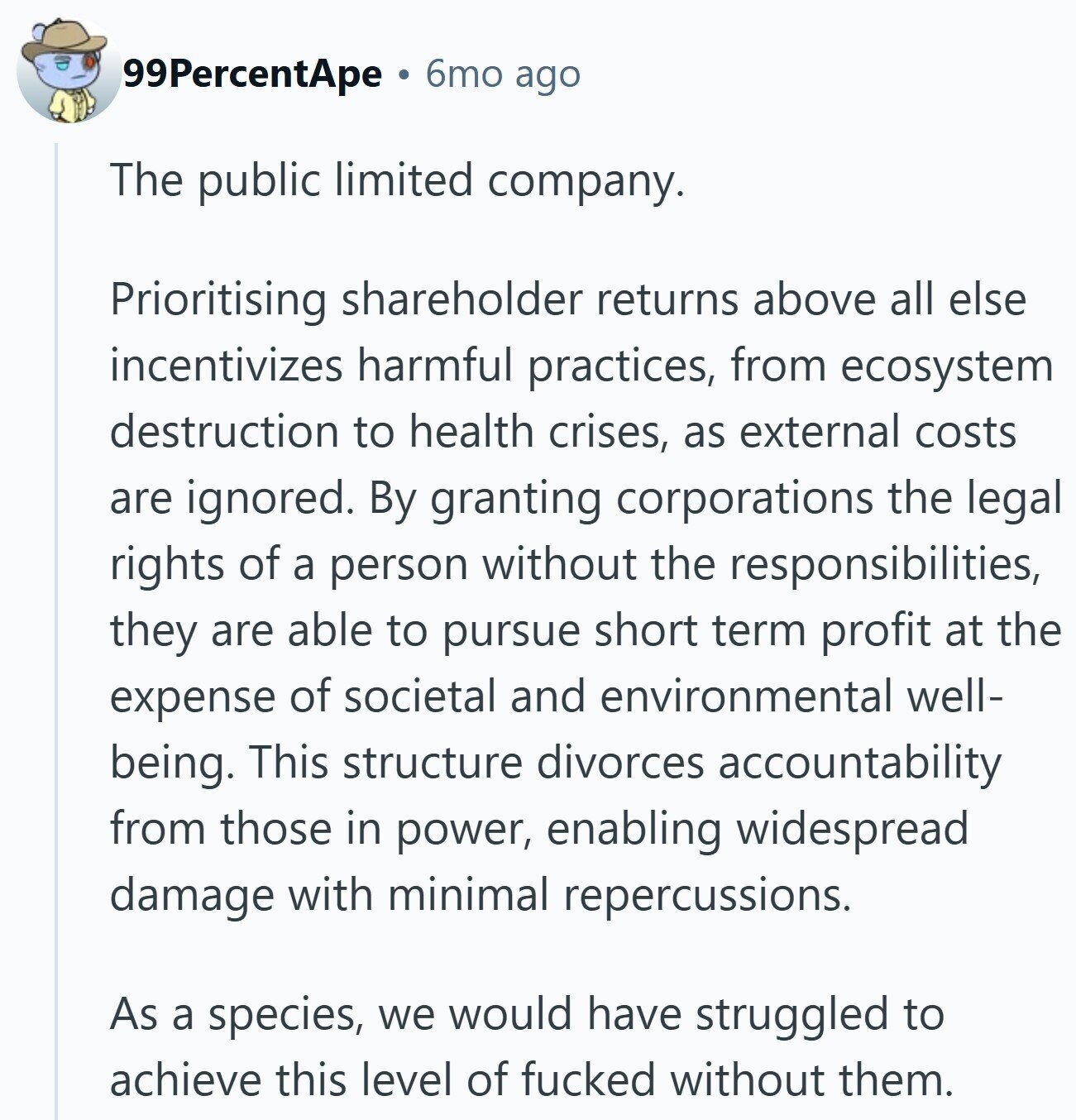 99PercentApe 6mo ago The public limited company. Prioritising shareholder returns above all else incentivizes harmful practices, from ecosystem destruction to health crises, as external costs are ignored. By granting corporations the legal rights of a person without the responsibilities, they are able to pursue short term profit at the expense of societal and environmental well- being. This structure divorces accountability from those in power, enabling widespread damage with minimal repercussions. As a species, we would have struggled to achieve this level of fucked without them.