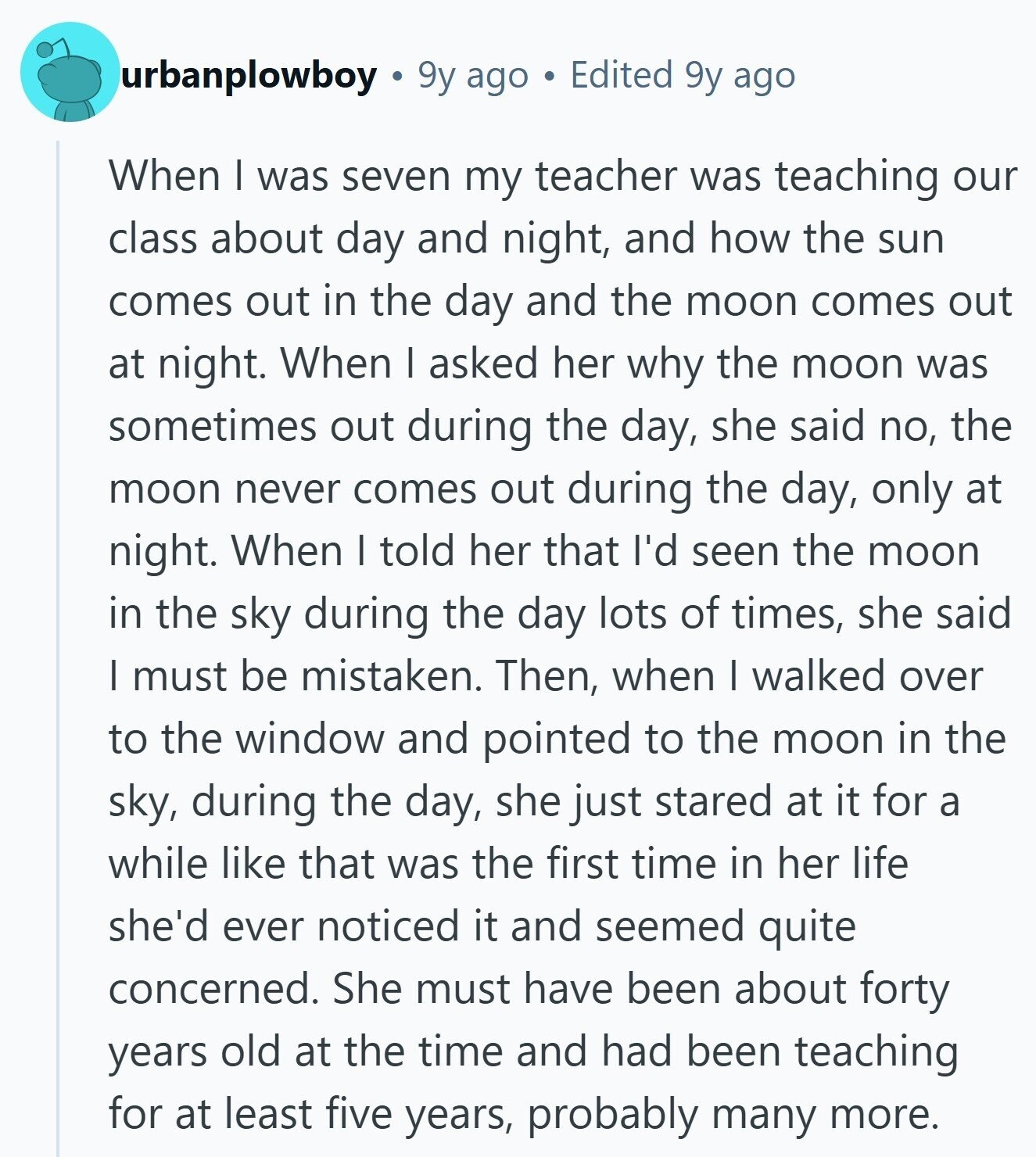 urbanplowboy 9y ago Edited 9y ago When I was seven my teacher was teaching our class about day and night, and how the sun comes out in the day and the moon comes out at night. When I asked her why the moon was sometimes out during the day, she said no, the moon never comes out during the day, only at night. When I told her that I'd seen the moon in the sky during the day lots of times, she said I must be mistaken. Then, when I walked over to the window and pointed to the moon