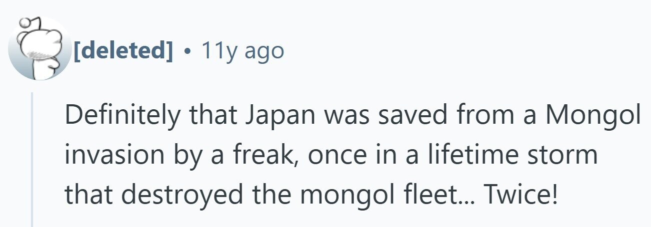 . 11y ago Definitely that Japan was saved from a Mongol invasion by a freak, once in a lifetime storm that destroyed the mongol fleet... Twice!