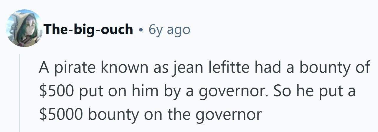 The-big-ouch . 6y ago A pirate known as jean lefitte had a bounty of $500 put on him by a governor. So he put a $5000 bounty on the governor 