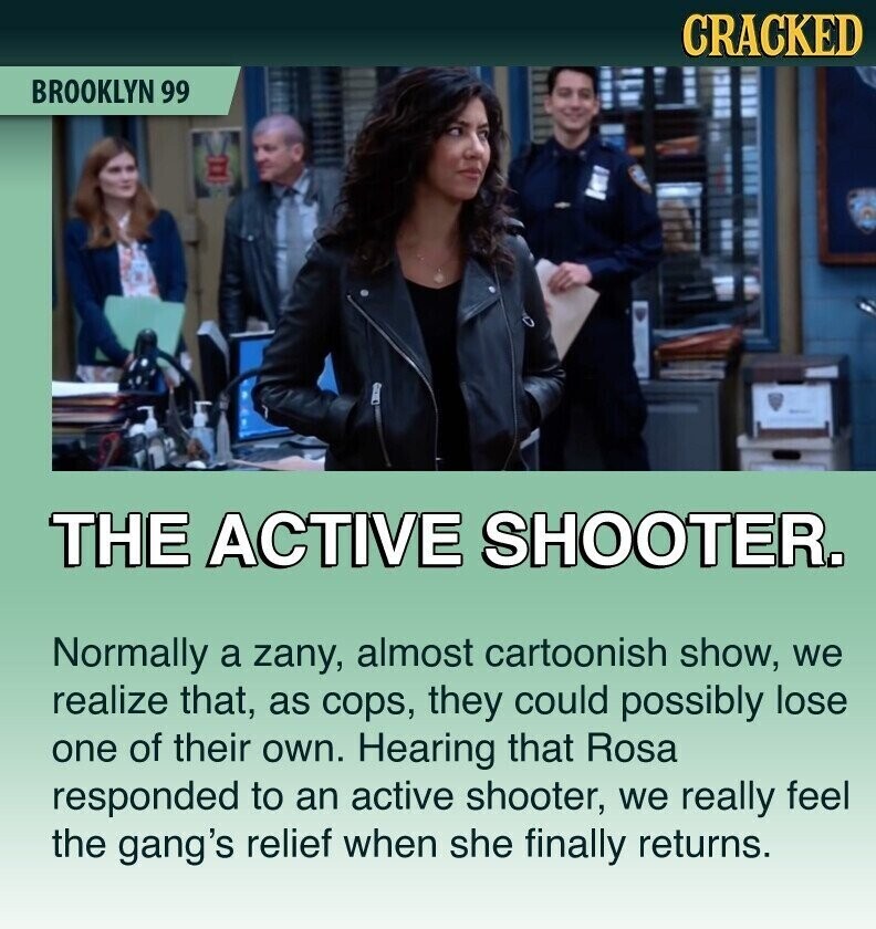 CRACKED BROOKLYN 99 THE ACTIVE SHOOTER. Normally a zany, almost cartoonish show, we realize that, as cops, they could possibly lose one of their own. Hearing that Rosa responded to an active shooter, we really feel the gang's relief when she finally returns.