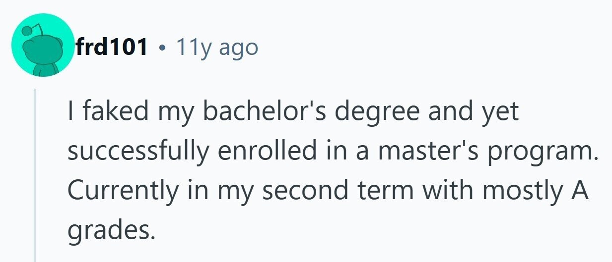 frd101 . 11y ago I faked my bachelor's degree and yet successfully enrolled in a master's program. Currently in my second term with mostly A grades. 