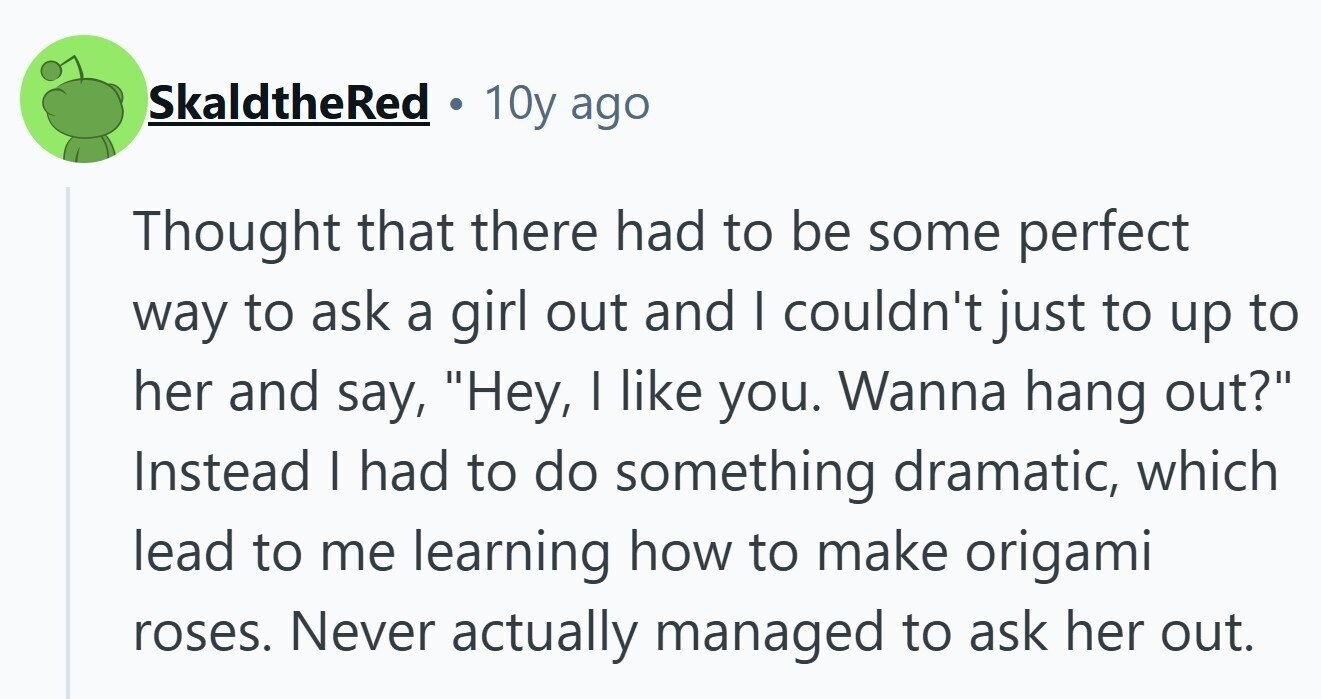 SkaldtheRed 10y ago Thought that there had to be some perfect way to ask a girl out and I couldn't just to up to her and say, Hey, I like you. Wanna hang out? Instead I had to do something dramatic, which lead to me learning how to make origami roses. Never actually managed to ask her out. 