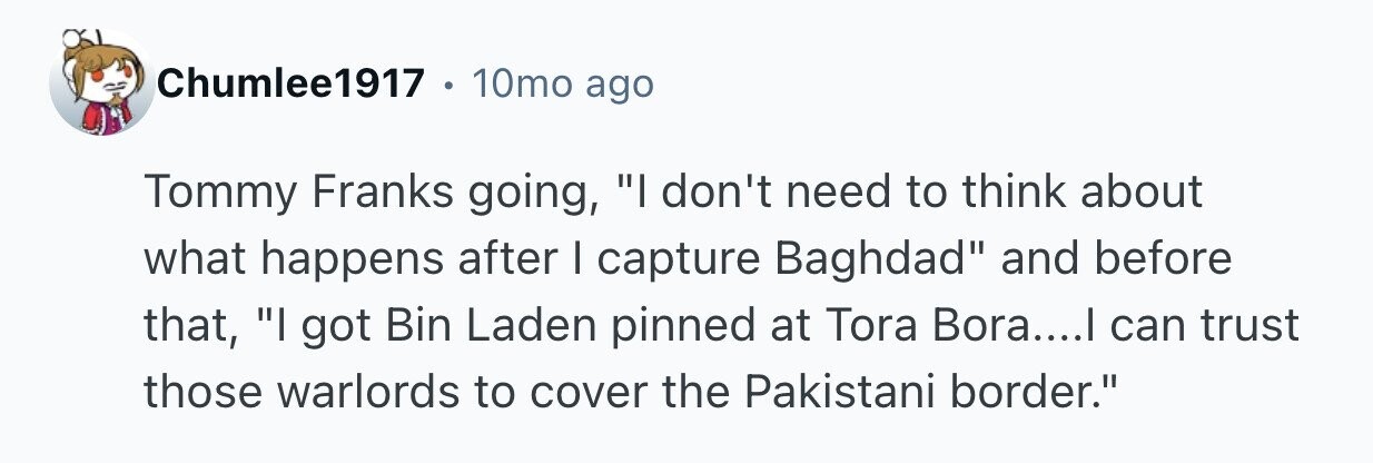 Chumlee1917 10mo ago Tommy Franks going, I don't need to think about what happens after I capture Baghdad and before that, I got Bin Laden pinned at Tora Bora....I can trust those warlords to cover the Pakistani border.
