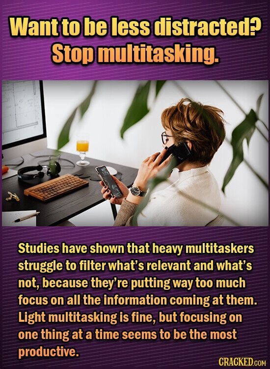 Want to be less distracted? Stop multitasking. Studies have shown that heavy multitaskers struggle to filter what's relevant and what's not, because they're putting way too much focus on all the information coming at them. Light multitasking is fine, but focusing on one thing at a time seems to be