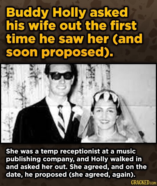 Buddy Holly asked his wife out the first time he saw her (and soon proposed). She was a temp receptionist at a music publishing company, and Holly walked in and asked her out. She agreed, and on the date, he proposed (she agreed, again). CRACKED.COM