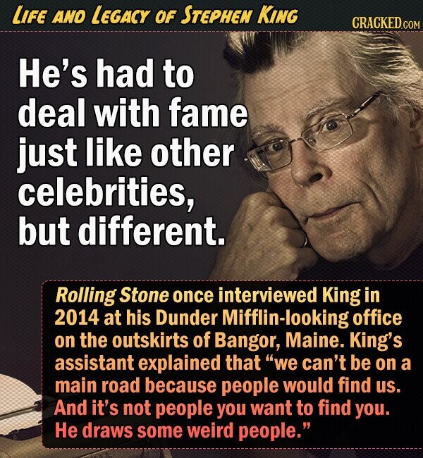 LIFE AND LEGACY OF STEPHEN KING CRACKED.COM He's had to deal with fame just like other celebrities, but different. Rolling Stone once interviewed King in 2014 at his Dunder Mifflin-looking office on the outskirts of Bangor, Maine. King's assistant explained that we can't be on a main road because people would find us. And it's not people you want to find you. He draws some weird people. 
