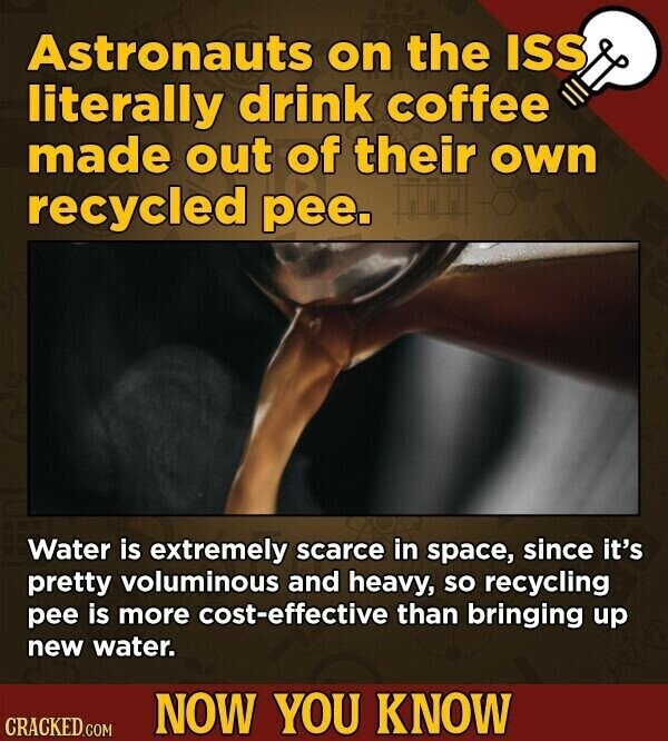 Astronauts on the ISS literally drink coffee made out of their own recycled pee. Water is extremely scarce in space, since it's pretty voluminous and heavy, so recycling pee is more cost-effective than bringing up new water. NOW YOU KNOW CRACKED.COM
