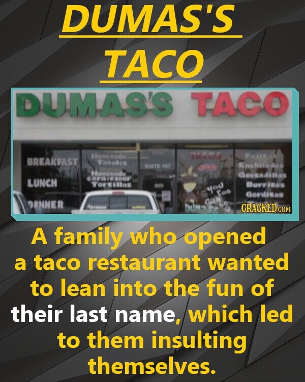DUMAS'S TACO DUMAS'S TACO Homesade TRAGE Fajitas BREAKFAST Tamalics Enchiladas SUITE 107 OPEN Honesadem Quesadillas corn/6800F LUNCH Tortillas Burritos you too Gorditas can DANNER DO ANTIMADA DUM OF O CRACKED.COM A family who opened a taco restaurant wanted to lean into the fun of their last name, which led to them insulting themselves.
