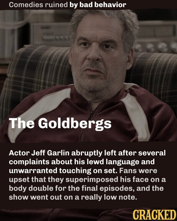 Comedies ruined by bad behavior The Goldbergs Actor Jeff Garlin abruptly left after several complaints about his lewd language and unwarranted touching on set. Fans were upset that they superimposed his face on a body double for the final episodes, and the show went out on a really low note. CRACKED