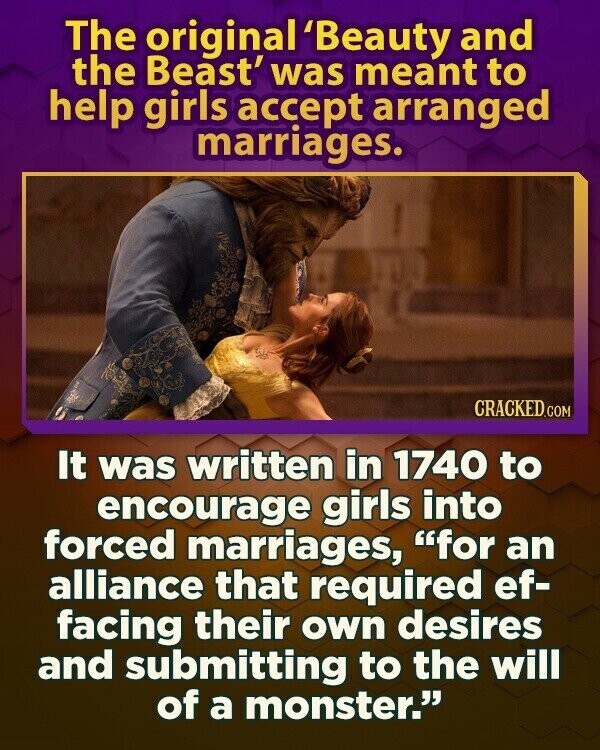 The original 'Beauty and the Beast' was meant to help girls accept arranged marriages. CRACKED.COM It was written in 1740 to encourage girls into forced marriages, for an alliance that required ef- facing their own desires and submitting to the will of a monster.